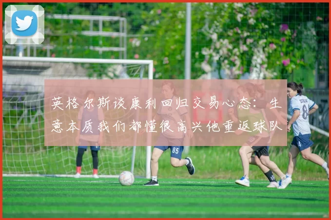 英格尔斯谈康利回归交易心态：生意本质我们都懂很高兴他重返球队