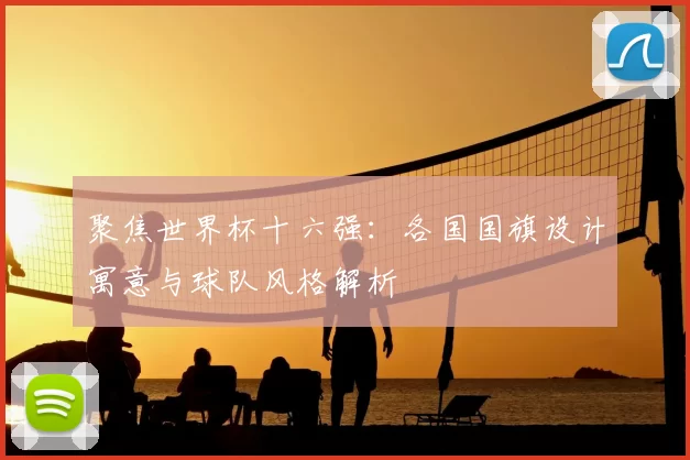 聚焦世界杯十六强：各国国旗设计寓意与球队风格解析