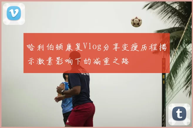 哈利伯顿康复Vlog分享变瘦历程揭示激素影响下的减重之路