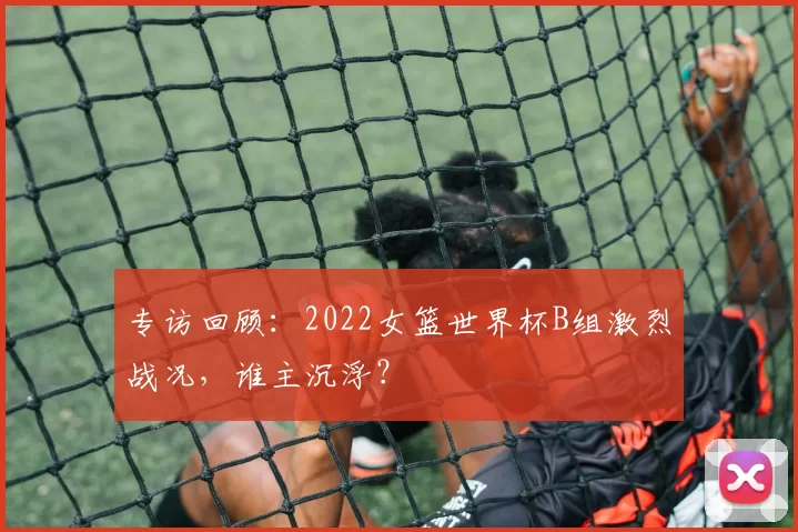 专访回顾：2022女篮世界杯B组激烈战况，谁主沉浮？