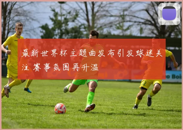 最新世界杯主题曲发布引发球迷关注 赛事氛围再升温