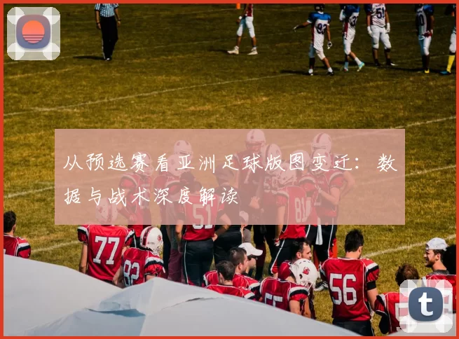 从预选赛看亚洲足球版图变迁：数据与战术深度解读