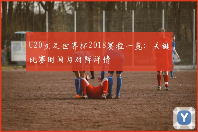 U20女足世界杯2018赛程一览:关键比赛时间与对阵详情
