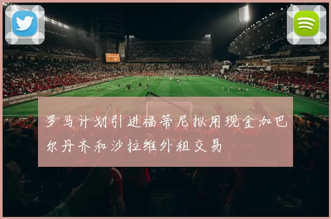 罗马计划引进福蒂尼拟用现金加巴尔丹齐和沙拉维外租交易