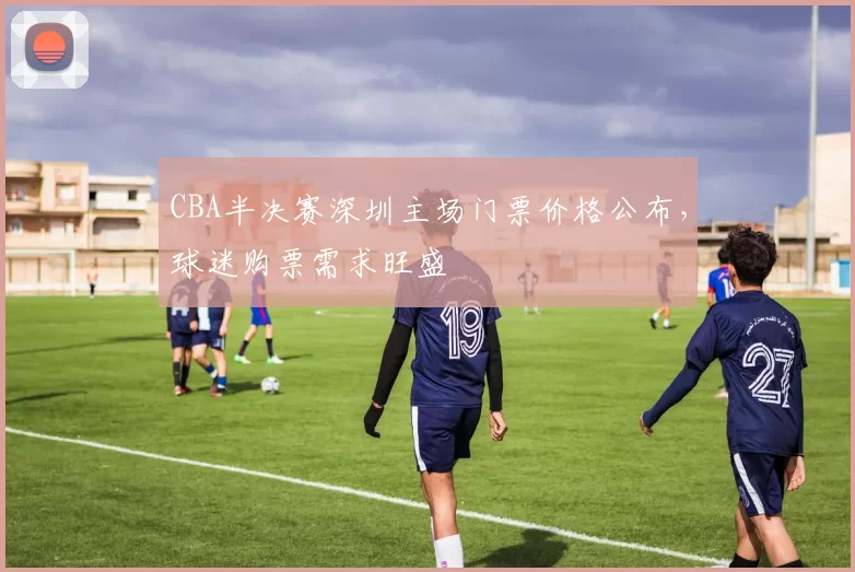 CBA半决赛深圳主场门票价格公布,球迷购票需求旺盛