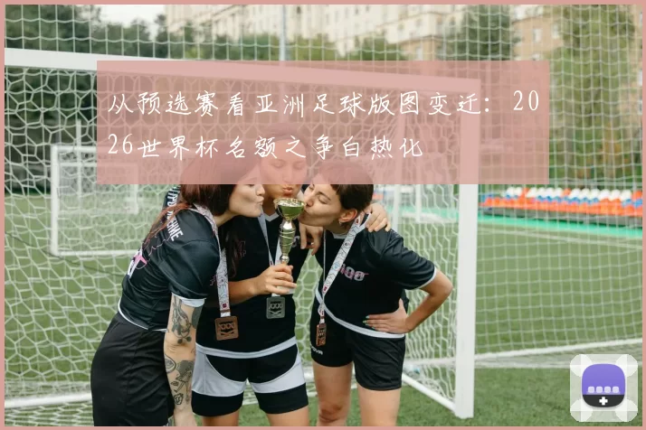 从预选赛看亚洲足球版图变迁：2026世界杯名额之争白热化