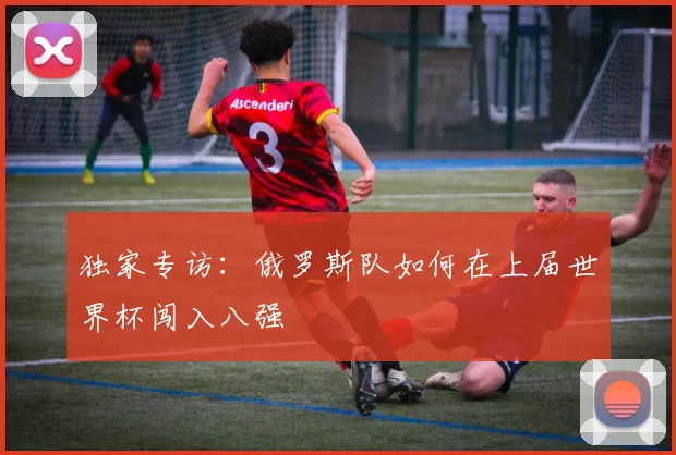 独家专访：俄罗斯队如何在上届世界杯闯入八强