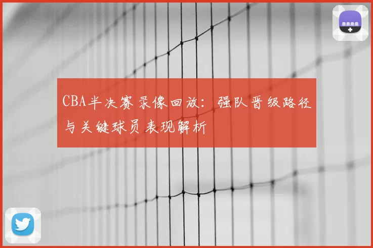 CBA半决赛录像回放:强队晋级路径与关键球员表现解析
