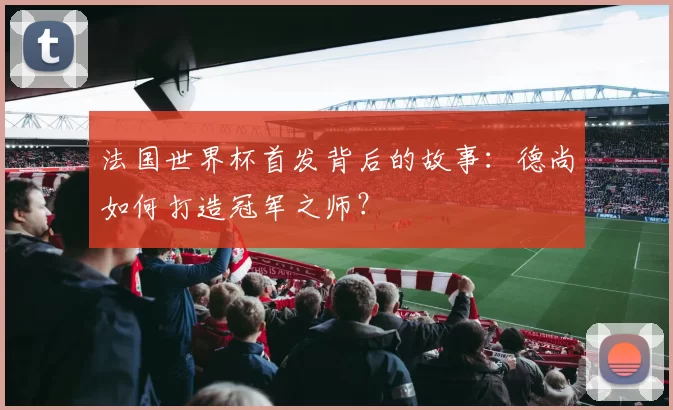 法国世界杯首发背后的故事：德尚如何打造冠军之师？