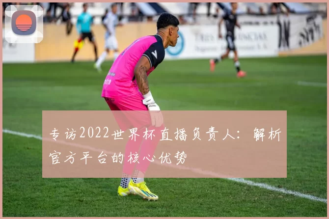 专访2022世界杯直播负责人：解析官方平台的核心优势