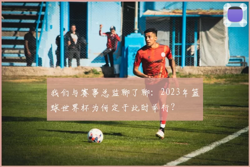 我们与赛事总监聊了聊：2023年篮球世界杯为何定于此时举行？