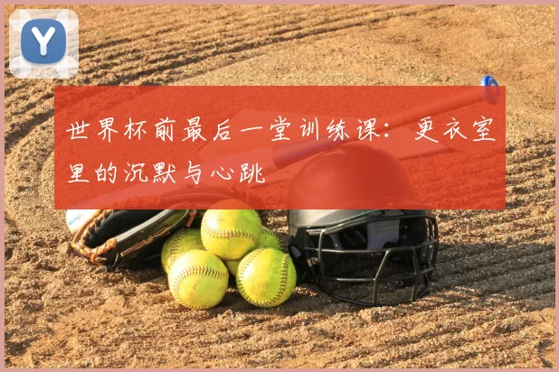 世界杯前最后一堂训练课:更衣室里的沉默与心跳