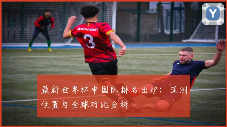 最新世界杯中国队排名出炉：亚洲位置与全球对比分析