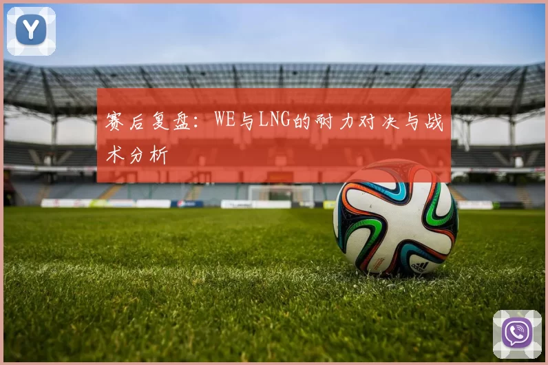 赛后复盘:WE与LNG的耐力对决与战术分析