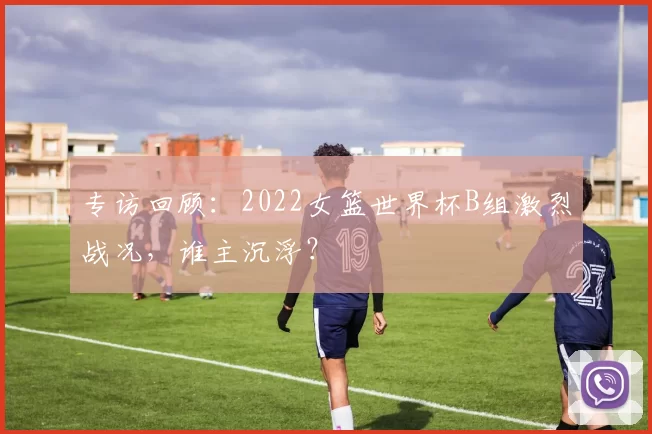 专访回顾：2022女篮世界杯B组激烈战况，谁主沉浮？