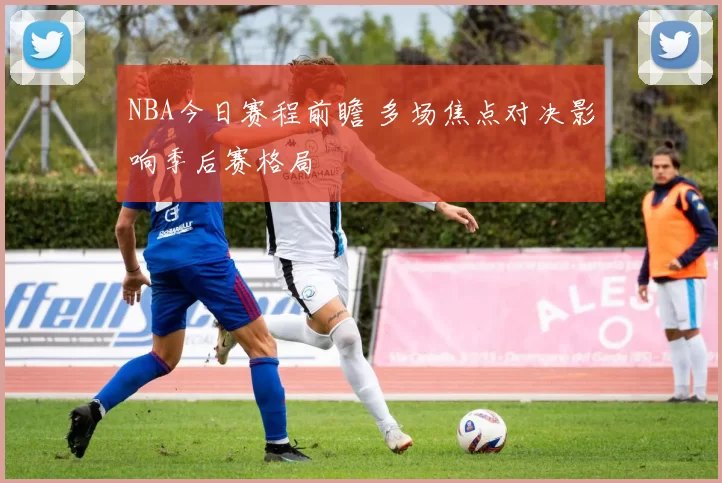 NBA今日赛程前瞻 多场焦点对决影响季后赛格局