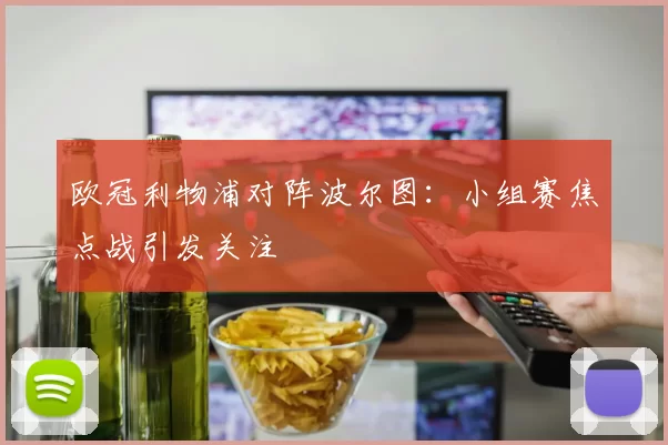 欧冠利物浦对阵波尔图：小组赛焦点战引发关注