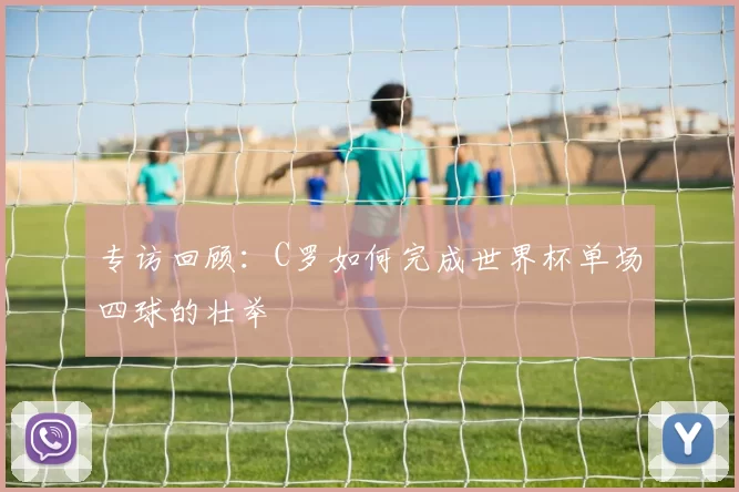 专访回顾:C罗如何完成世界杯单场四球的壮举