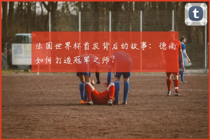法国世界杯首发背后的故事：德尚如何打造冠军之师？