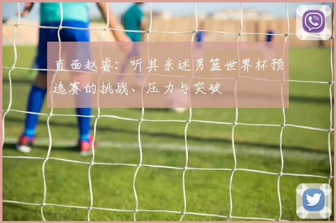 直面赵睿:听其亲述男篮世界杯预选赛的挑战、压力与突破