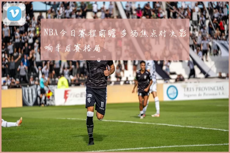 NBA今日赛程前瞻 多场焦点对决影响季后赛格局