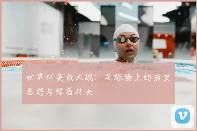 世界杯英俄大战:足球场上的历史恩怨与绿茵对决