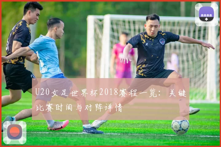 U20女足世界杯2018赛程一览：关键比赛时间与对阵详情