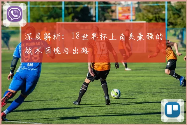 深度解析：18世界杯上南美豪强的战术困境与出路