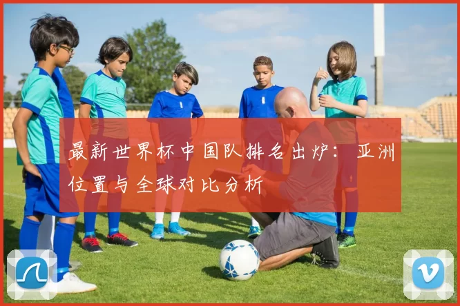 最新世界杯中国队排名出炉：亚洲位置与全球对比分析