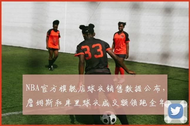 NBA官方旗舰店球衣销售数据公布，詹姆斯和库里球衣成交额领跑全年