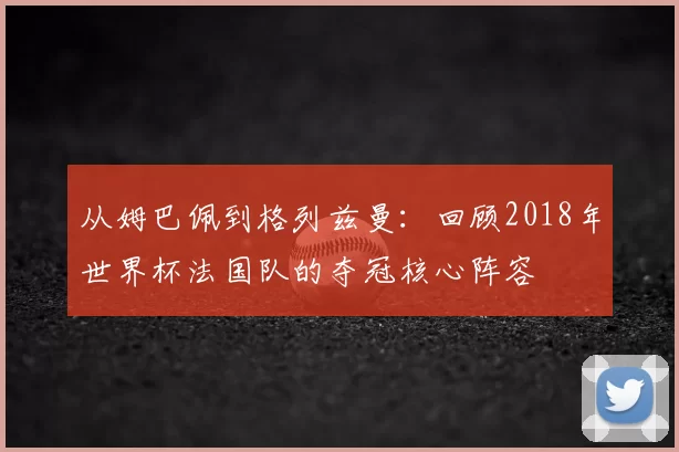 从姆巴佩到格列兹曼：回顾2018年世界杯法国队的夺冠核心阵容