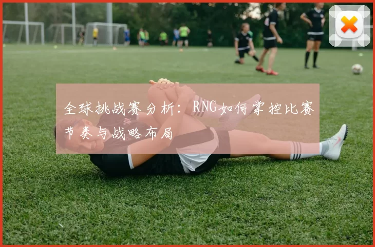全球挑战赛分析:RNG如何掌控比赛节奏与战略布局