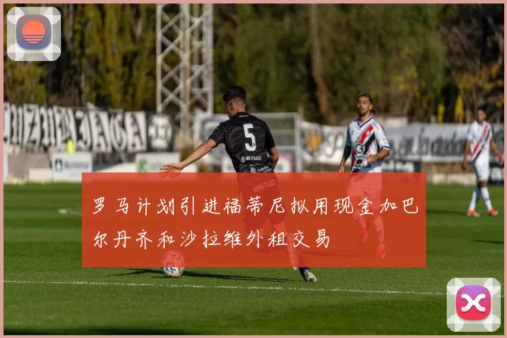 罗马计划引进福蒂尼拟用现金加巴尔丹齐和沙拉维外租交易