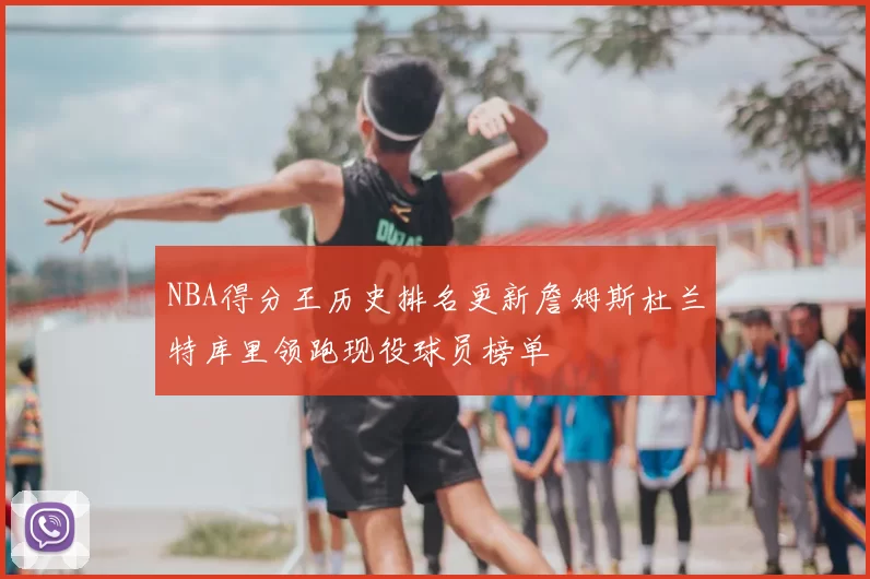 NBA得分王历史排名更新詹姆斯杜兰特库里领跑现役球员榜单