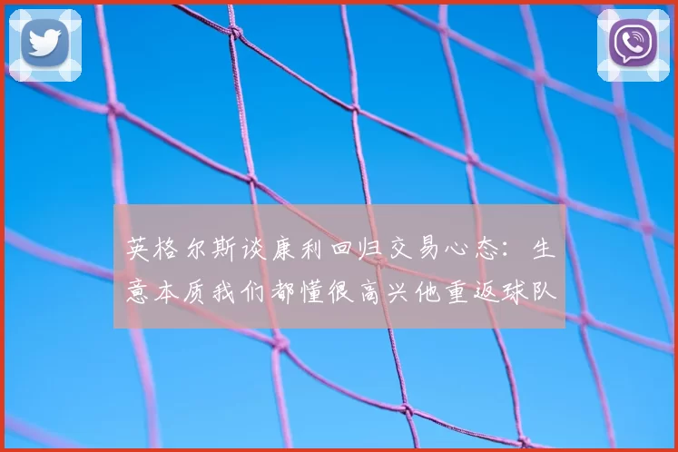 英格尔斯谈康利回归交易心态：生意本质我们都懂很高兴他重返球队