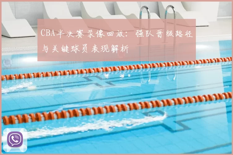 CBA半决赛录像回放：强队晋级路径与关键球员表现解析