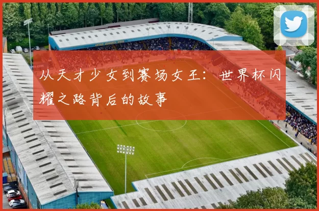 从天才少女到赛场女王:世界杯闪耀之路背后的故事