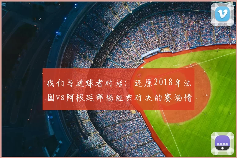 我们与进球者对话：还原2018年法国vs阿根廷那场经典对决的赛场情绪