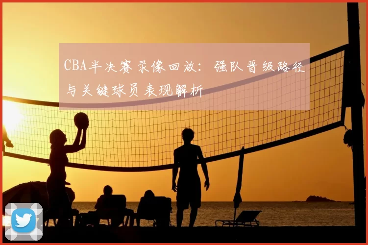 CBA半决赛录像回放：强队晋级路径与关键球员表现解析