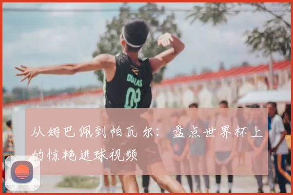 从姆巴佩到帕瓦尔:盘点世界杯上的惊艳进球视频