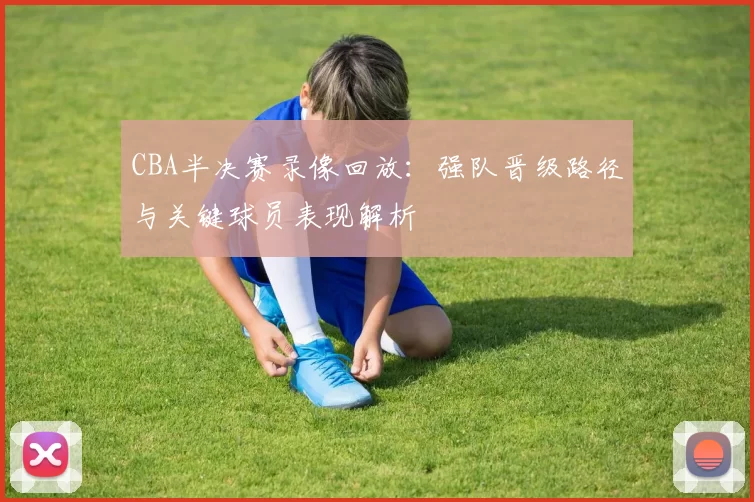 CBA半决赛录像回放：强队晋级路径与关键球员表现解析