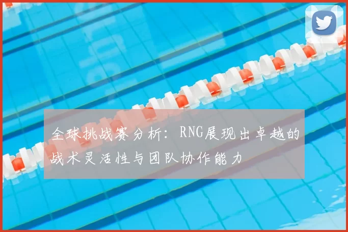 全球挑战赛分析:RNG展现出卓越的战术灵活性与团队协作能力
