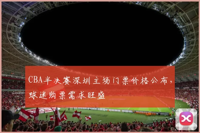 CBA半决赛深圳主场门票价格公布,球迷购票需求旺盛