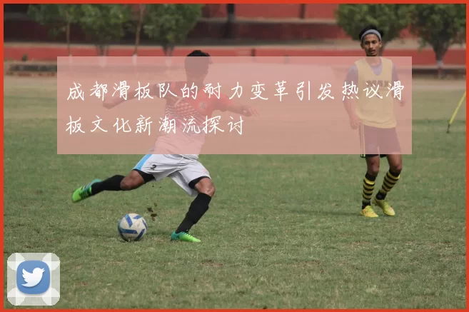 成都滑板队的耐力变革引发热议滑板文化新潮流探讨