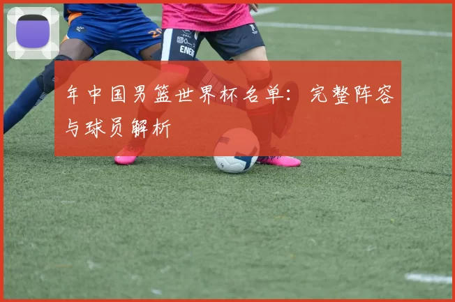 年中国男篮世界杯名单：完整阵容与球员解析