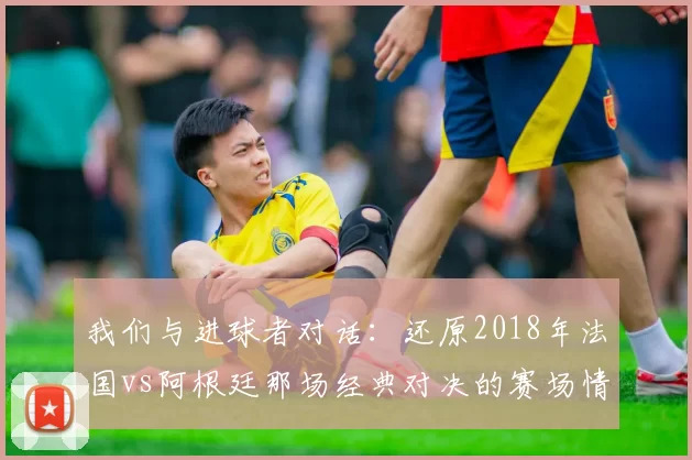 我们与进球者对话：还原2018年法国vs阿根廷那场经典对决的赛场情绪