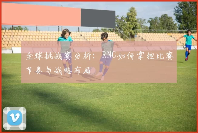 全球挑战赛分析:RNG如何掌控比赛节奏与战略布局