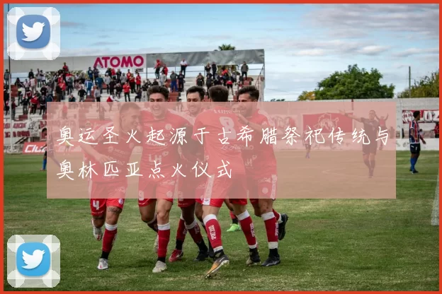 奥运圣火起源于古希腊祭祀传统与奥林匹亚点火仪式