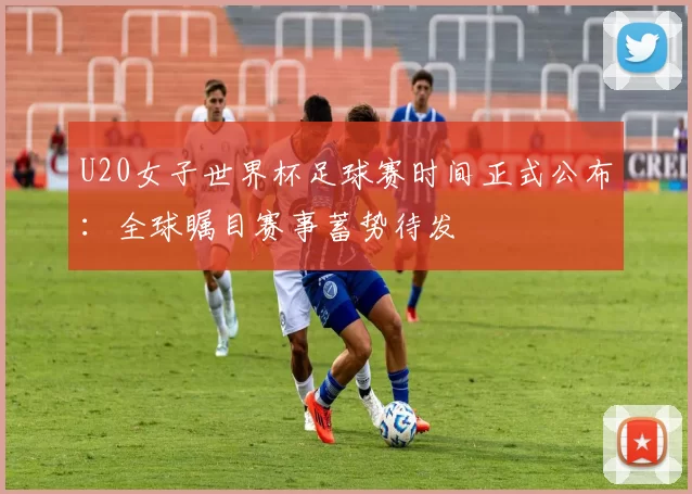 U20女子世界杯足球赛时间正式公布：全球瞩目赛事蓄势待发