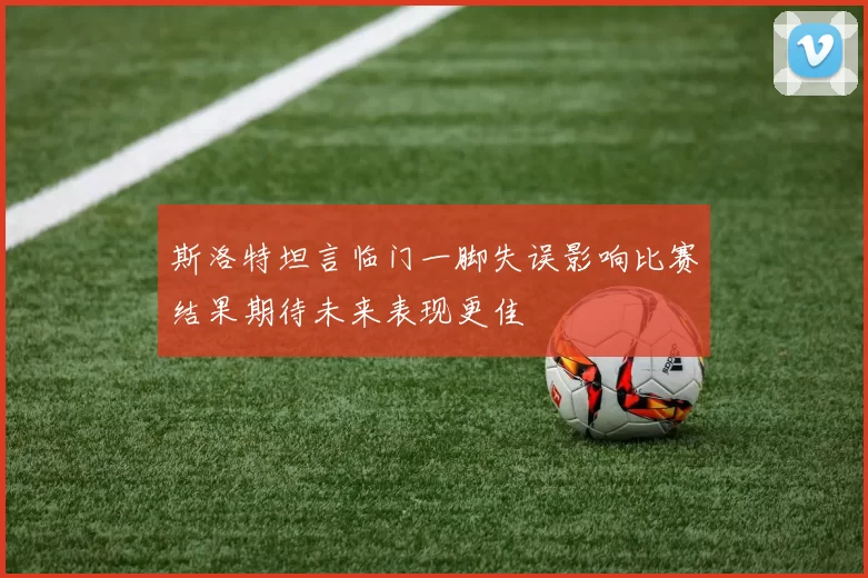 斯洛特坦言临门一脚失误影响比赛结果期待未来表现更佳